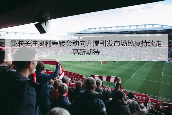 曼联关注奥利塞转会动向升温引发市场热度持续走高新期待