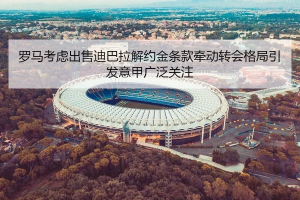 罗马考虑出售迪巴拉解约金条款牵动转会格局引发意甲广泛关注