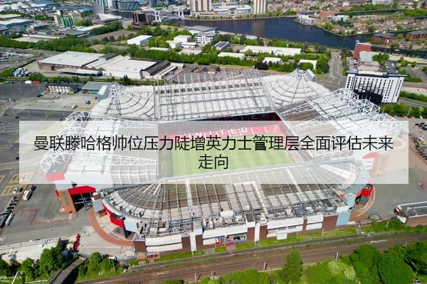 曼联滕哈格帅位压力陡增英力士管理层全面评估未来走向
