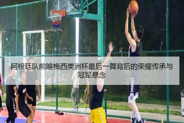 阿根廷队前瞻梅西美洲杯最后一舞背后的荣耀传承与冠军悬念