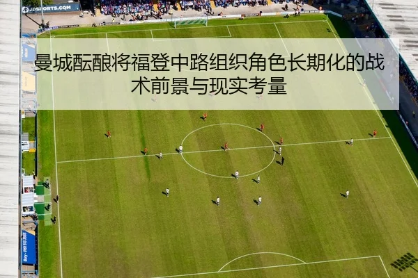 曼城酝酿将福登中路组织角色长期化的战术前景与现实考量